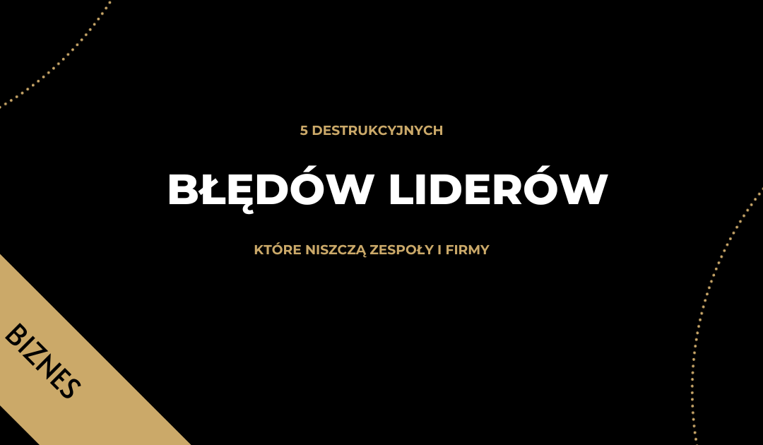 5 DESTRUKCYJNYCH BŁĘDÓW LIDERÓW, KTÓRE NISZCZĄ ZESPOŁY I FIRMY